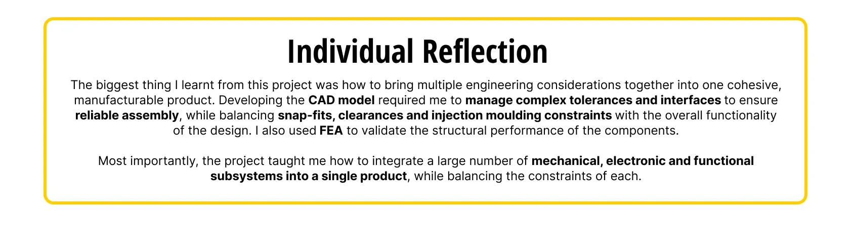 Individual reflection: bringing mechanical, electronic and functional subsystems together into one cohesive, manufacturable product, managing tolerances, snap-fits, clearances and injection moulding constraints, and validating components with FEA.