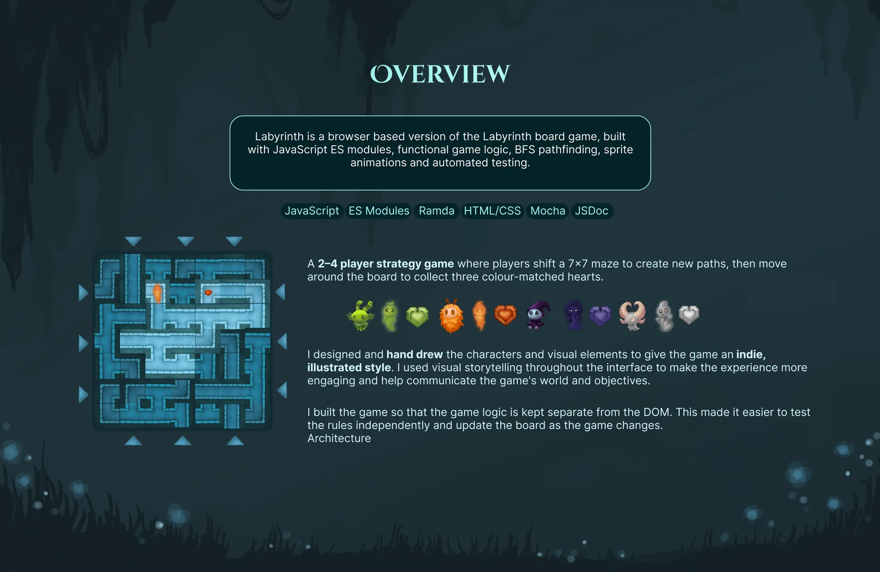 Overview: Labyrinth is a browser based version of the Labyrinth board game, built with JavaScript ES modules, functional game logic, BFS pathfinding, sprite animations and automated testing. Tools: JavaScript, ES Modules, Ramda, HTML/CSS, Mocha and JSDoc. A 2–4 player strategy game where players shift a 7×7 maze to create new paths, then move around the board to collect three colour-matched hearts. The four hand-drawn characters, Earth, Fire, Shadow and Wind, each with their heart. I designed and hand drew the characters and visual elements to give the game an indie, illustrated style, using visual storytelling throughout the interface to make the experience more engaging and help communicate the game’s world and objectives. I built the game so that the game logic is kept separate from the DOM, which made it easier to test the rules independently and update the board as the game changes.