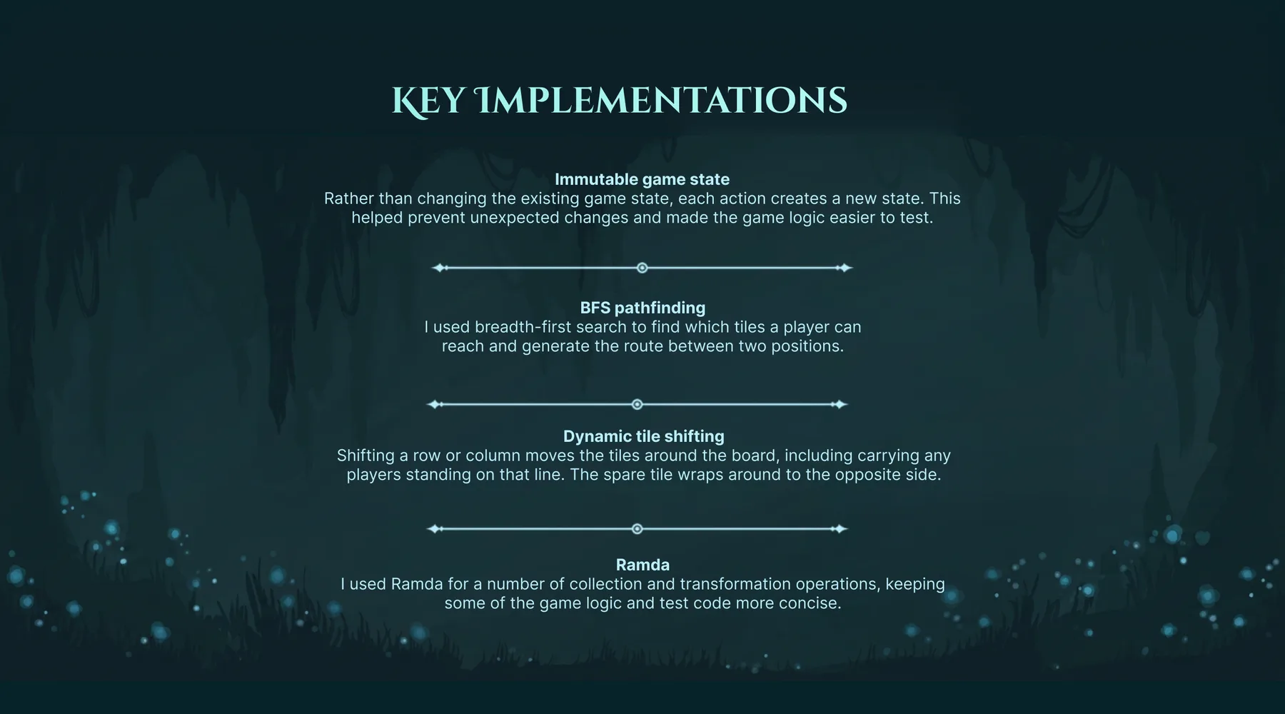 Key implementations. Immutable game state: rather than changing the existing game state, each action creates a new state, which helped prevent unexpected changes and made the game logic easier to test. BFS pathfinding: breadth-first search finds which tiles a player can reach and generates the route between two positions. Dynamic tile shifting: shifting a row or column moves the tiles around the board, including carrying any players standing on that line, and the spare tile wraps around to the opposite side. Ramda: used for a number of collection and transformation operations, keeping some of the game logic and test code more concise.