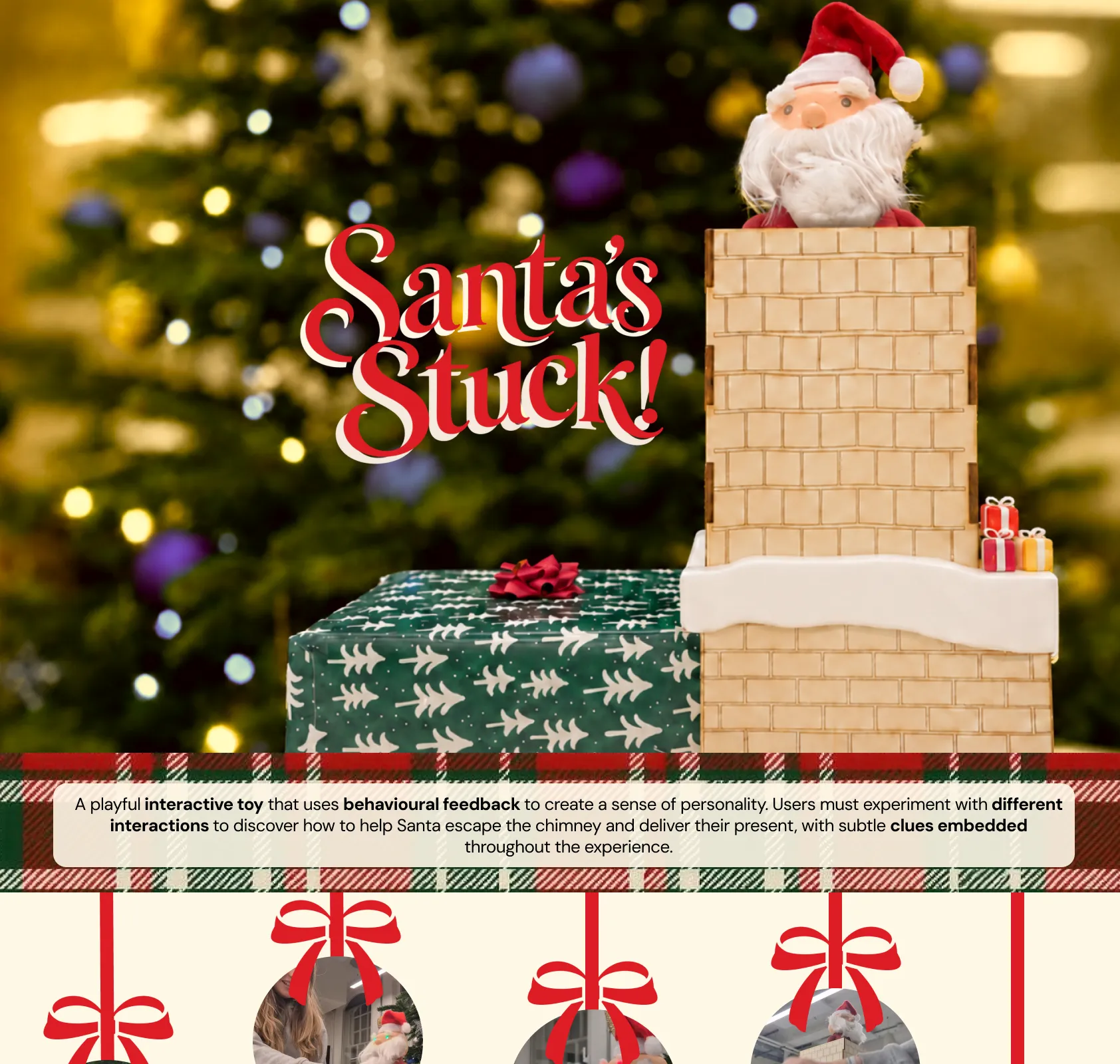 Santa’s Stuck! A playful interactive toy that uses behavioural feedback to create a sense of personality. Users experiment with different interactions to help Santa escape the chimney and deliver their present. Interactions: push him down, tickle his belt, pull his beard, knock a sequence, collect the present.