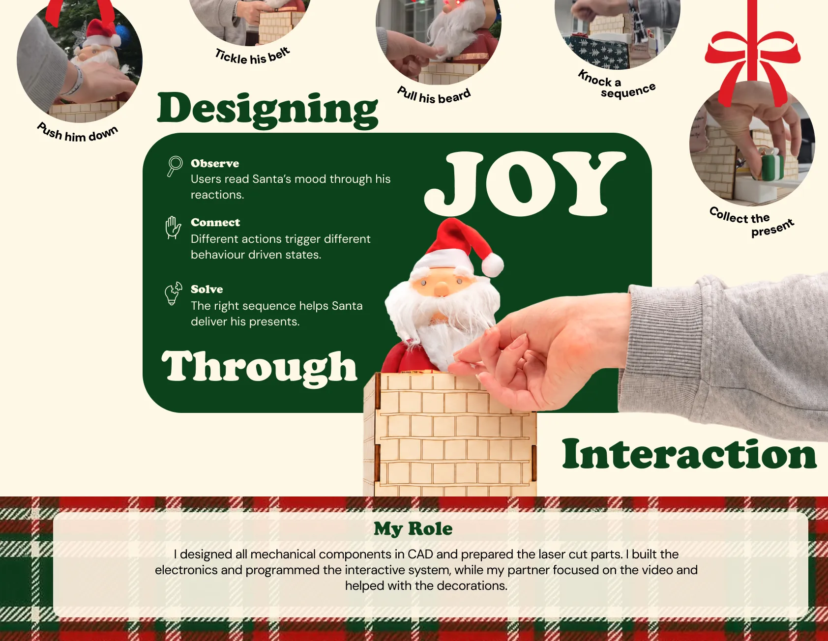 Designing joy through interaction: observe Santa’s mood through his reactions, connect different actions to behaviour-driven states, and solve the right sequence to help Santa deliver his presents. My role: I designed all mechanical components in CAD, prepared the laser cut parts, built the electronics and programmed the interactive system, while my partner focused on the video and helped with the decorations.